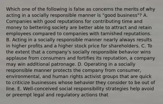 Which one of the following is false as concerns the merits of why acting in a socially responsible manner is "good business"? A. Companies with good reputations for contributing time and money to bettering society are better able to attract and retain employees compared to companies with tarnished reputations. B. Acting in a socially responsible manner nearly always results in higher profits and a higher stock price for shareholders. C. To the extent that a company's socially responsible behavior wins applause from consumers and fortifies its reputation, a company may win additional patronage. D. Operating in a socially responsible manner protects the company from consumer, environmental, and human rights activist groups that are quick to criticize businesses whose behavior they consider to be out of line. E. Well-conceived social responsibility strategies help avoid or preempt legal and regulatory actions that