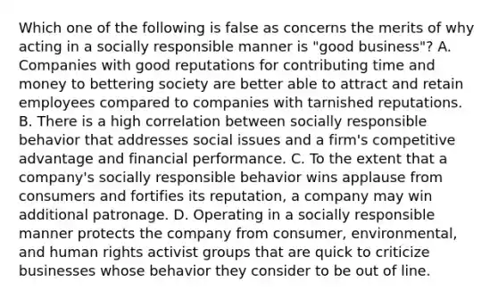 Which one of the following is false as concerns the merits of why acting in a socially responsible manner is "good business"? A. Companies with good reputations for contributing time and money to bettering society are better able to attract and retain employees compared to companies with tarnished reputations. B. There is a high correlation between socially responsible behavior that addresses social issues and a firm's competitive advantage and financial performance. C. To the extent that a company's socially responsible behavior wins applause from consumers and fortifies its reputation, a company may win additional patronage. D. Operating in a socially responsible manner protects the company from consumer, environmental, and human rights activist groups that are quick to criticize businesses whose behavior they consider to be out of line.