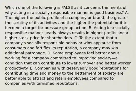 Which one of the following is FALSE as it concerns the merits of why acting in a socially responsible manner is good business? A. The higher the public profile of a company or brand, the greater the scrutiny of its activities and the higher the potential for it to become a target for pressure group action. B. Acting in a socially responsible manner nearly always results in higher profits and a higher stock price for shareholders. C. To the extent that a company's socially responsible behavior wins applause from consumers and fortifies its reputation, a company may win additional patronage. D. Some employees feel better about working for a company committed to improving society—a condition that can contribute to lower turnover and better worker productivity. E. Companies with deservedly good reputations for contributing time and money to the betterment of society are better able to attract and retain employees compared to companies with tarnished reputations.