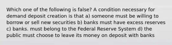 Which one of the following is false? A condition necessary for demand deposit creation is that a) someone must be willing to borrow or sell new securities b) banks must have excess reserves c) banks. must belong to the Federal Reserve System d) the public must choose to leave its money on deposit with banks