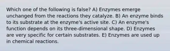 Which one of the following is false? A) Enzymes emerge unchanged from the reactions they catalyze. B) An enzyme binds to its substrate at the enzyme's active site. C) An enzyme's function depends on its three-dimensional shape. D) Enzymes are very specific for certain substrates. E) Enzymes are used up in chemical reactions.