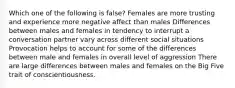 Which one of the following is false? Females are more trusting and experience more negative affect than males Differences between males and females in tendency to interrupt a conversation partner vary across different social situations Provocation helps to account for some of the differences between male and females in overall level of aggression There are large differences between males and females on the Big Five trait of conscientiousness.