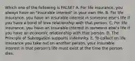 Which one of the following is FALSE? A. For life insurance, you always have an "insurable interest" in your own life. B. For life insurance, you have an insurable interest in someone else's life if you have a bond of love relationship with that person. C. For life insurance, you have an insurable interest in someone else's life if you have an economic relationship with that person. D. The Principle of Subrogation supports indemnity. E. To collect on life insurance you take out on another person, your insurable interest in that person's life must exist at the time the person dies.