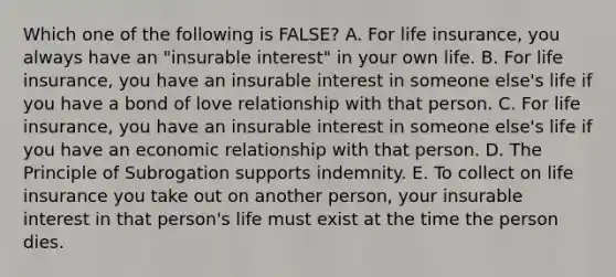 Which one of the following is FALSE? A. For life insurance, you always have an "insurable interest" in your own life. B. For life insurance, you have an insurable interest in someone else's life if you have a bond of love relationship with that person. C. For life insurance, you have an insurable interest in someone else's life if you have an economic relationship with that person. D. The Principle of Subrogation supports indemnity. E. To collect on life insurance you take out on another person, your insurable interest in that person's life must exist at the time the person dies.