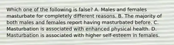 Which one of the following is false? A. Males and females masturbate for completely different reasons. B. The majority of both males and females report having masturbated before. C. Masturbation is associated with enhanced physical health. D. Masturbation is associated with higher self-esteem in females.