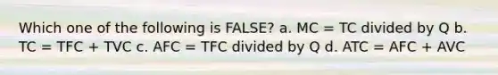 Which one of the following is FALSE? a. MC = TC divided by Q b. TC = TFC + TVC c. AFC = TFC divided by Q d. ATC = AFC + AVC