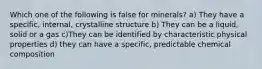 Which one of the following is false for minerals? a) They have a specific, internal, crystalline structure b) They can be a liquid, solid or a gas c)They can be identified by characteristic physical properties d) they can have a specific, predictable chemical composition