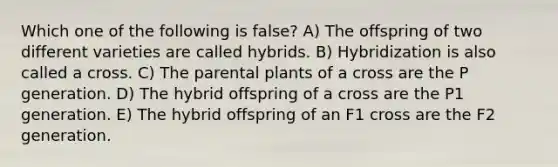 Which one of the following is false? A) The offspring of two different varieties are called hybrids. B) Hybridization is also called a cross. C) The parental plants of a cross are the P generation. D) The hybrid offspring of a cross are the P1 generation. E) The hybrid offspring of an F1 cross are the F2 generation.