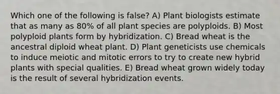 Which one of the following is false? A) Plant biologists estimate that as many as 80% of all plant species are polyploids. B) Most polyploid plants form by hybridization. C) Bread wheat is the ancestral diploid wheat plant. D) Plant geneticists use chemicals to induce meiotic and mitotic errors to try to create new hybrid plants with special qualities. E) Bread wheat grown widely today is the result of several hybridization events.