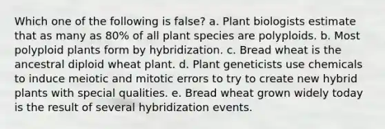 Which one of the following is false? a. Plant biologists estimate that as many as 80% of all plant species are polyploids. b. Most polyploid plants form by hybridization. c. Bread wheat is the ancestral diploid wheat plant. d. Plant geneticists use chemicals to induce meiotic and mitotic errors to try to create new hybrid plants with special qualities. e. Bread wheat grown widely today is the result of several hybridization events.