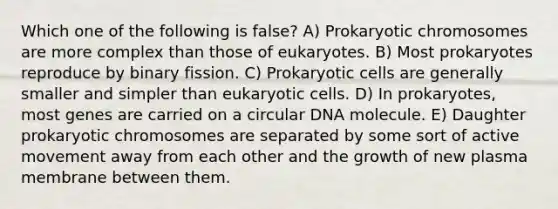 Which one of the following is false? A) Prokaryotic chromosomes are more complex than those of eukaryotes. B) Most prokaryotes reproduce by binary fission. C) Prokaryotic cells are generally smaller and simpler than eukaryotic cells. D) In prokaryotes, most genes are carried on a circular DNA molecule. E) Daughter prokaryotic chromosomes are separated by some sort of active movement away from each other and the growth of new plasma membrane between them.