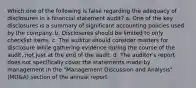 Which one of the following is false regarding the adequacy of disclosures in a financial statement audit? a. One of the key disclosures is a summary of significant accounting policies used by the company. b. Disclosures should be limited to only checklist items. c. The auditor should consider matters for disclosure while gathering evidence during the course of the audit, not just at the end of the audit. d. The auditor's report does not specifically cover the statements made by management in the "Management Discussion and Analysis" (MD&A) section of the annual report.