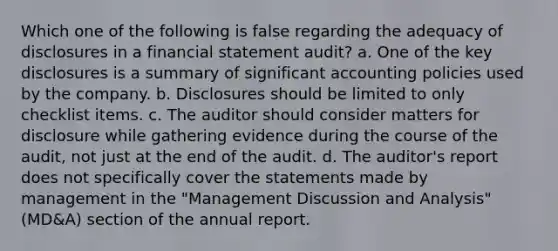 Which one of the following is false regarding the adequacy of disclosures in a financial statement audit? a. One of the key disclosures is a summary of significant accounting policies used by the company. b. Disclosures should be limited to only checklist items. c. The auditor should consider matters for disclosure while gathering evidence during the course of the audit, not just at the end of the audit. d. The auditor's report does not specifically cover the statements made by management in the "Management Discussion and Analysis" (MD&A) section of the annual report.