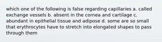 which one of the following is false regarding capillaries a. called exchange vessels b. absent in the cornea and cartilage c. abundant in epithelial tissue and adipose d. some are so small that erythrocytes have to stretch into elongated shapes to pass through them