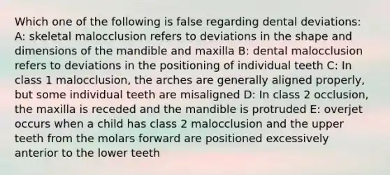 Which one of the following is false regarding dental deviations: A: skeletal malocclusion refers to deviations in the shape and dimensions of the mandible and maxilla B: dental malocclusion refers to deviations in the positioning of individual teeth C: In class 1 malocclusion, the arches are generally aligned properly, but some individual teeth are misaligned D: In class 2 occlusion, the maxilla is receded and the mandible is protruded E: overjet occurs when a child has class 2 malocclusion and the upper teeth from the molars forward are positioned excessively anterior to the lower teeth