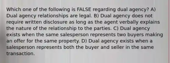 Which one of the following is FALSE regarding dual agency? A) Dual agency relationships are legal. B) Dual agency does not require written disclosure as long as the agent verbally explains the nature of the relationship to the parties. C) Dual agency exists when the same salesperson represents two buyers making an offer for the same property. D) Dual agency exists when a salesperson represents both the buyer and seller in the same transaction.