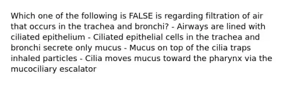 Which one of the following is FALSE is regarding filtration of air that occurs in the trachea and bronchi? - Airways are lined with ciliated epithelium - Ciliated epithelial cells in the trachea and bronchi secrete only mucus - Mucus on top of the cilia traps inhaled particles - Cilia moves mucus toward the pharynx via the mucociliary escalator