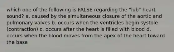 which one of the following is FALSE regarding the "lub" heart sound? a. caused by the simultaneous closure of the aortic and pulmonary valves b. occurs when the ventricles begin systole (contraction) c. occurs after the heart is filled with blood d. occurs when the blood moves from the apex of the heart toward the base