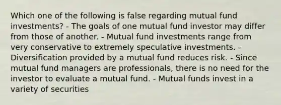 Which one of the following is false regarding mutual fund investments? - The goals of one mutual fund investor may differ from those of another. - Mutual fund investments range from very conservative to extremely speculative investments. - Diversification provided by a mutual fund reduces risk. - Since mutual fund managers are professionals, there is no need for the investor to evaluate a mutual fund. - Mutual funds invest in a variety of securities