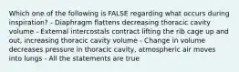 Which one of the following is FALSE regarding what occurs during inspiration? - Diaphragm flattens decreasing thoracic cavity volume - External intercostals contract lifting the rib cage up and out, increasing thoracic cavity volume - Change in volume decreases pressure in thoracic cavity, atmospheric air moves into lungs - All the statements are true