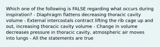 Which one of the following is FALSE regarding what occurs during inspiration? - Diaphragm flattens decreasing thoracic cavity volume - External intercostals contract lifting the rib cage up and out, increasing thoracic cavity volume - Change in volume decreases pressure in thoracic cavity, atmospheric air moves into lungs - All the statements are true