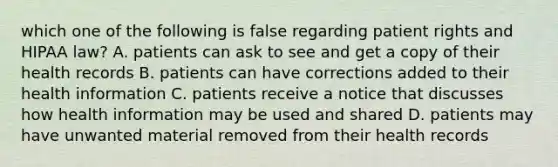 which one of the following is false regarding patient rights and HIPAA law? A. patients can ask to see and get a copy of their health records B. patients can have corrections added to their health information C. patients receive a notice that discusses how health information may be used and shared D. patients may have unwanted material removed from their health records