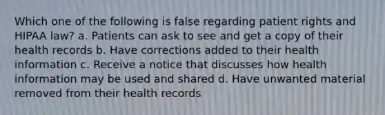 Which one of the following is false regarding patient rights and HIPAA law? a. Patients can ask to see and get a copy of their health records b. Have corrections added to their health information c. Receive a notice that discusses how health information may be used and shared d. Have unwanted material removed from their health records