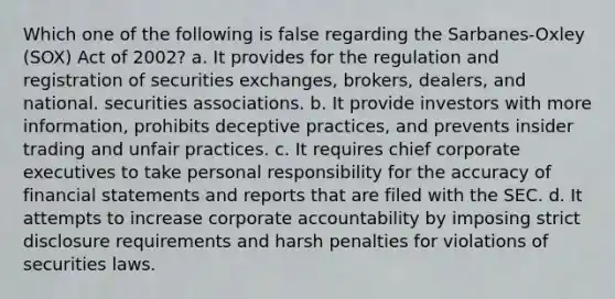 Which one of the following is false regarding the Sarbanes-Oxley (SOX) Act of 2002? a. It provides for the regulation and registration of securities exchanges, brokers, dealers, and national. securities associations. b. It provide investors with more information, prohibits deceptive practices, and prevents insider trading and unfair practices. c. It requires chief corporate executives to take personal responsibility for the accuracy of financial statements and reports that are filed with the SEC. d. It attempts to increase corporate accountability by imposing strict disclosure requirements and harsh penalties for violations of securities laws.