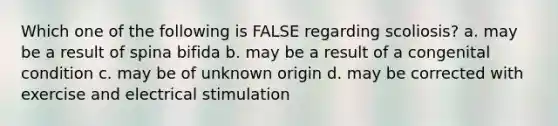 Which one of the following is FALSE regarding scoliosis? a. may be a result of spina bifida b. may be a result of a congenital condition c. may be of unknown origin d. may be corrected with exercise and electrical stimulation