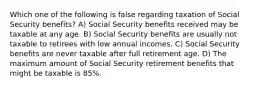 Which one of the following is false regarding taxation of Social Security benefits? A) Social Security benefits received may be taxable at any age. B) Social Security benefits are usually not taxable to retirees with low annual incomes. C) Social Security benefits are never taxable after full retirement age. D) The maximum amount of Social Security retirement benefits that might be taxable is 85%.