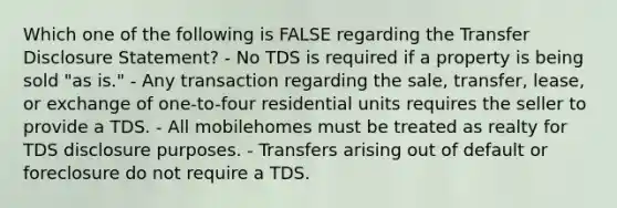 Which one of the following is FALSE regarding the Transfer Disclosure Statement? - No TDS is required if a property is being sold "as is." - Any transaction regarding the sale, transfer, lease, or exchange of one-to-four residential units requires the seller to provide a TDS. - All mobilehomes must be treated as realty for TDS disclosure purposes. - Transfers arising out of default or foreclosure do not require a TDS.