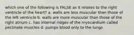 which one of the following is FALSE as it relates to the right ventricle of the heart? a. walls are less muscular than those of the left ventricle b. walls are more muscular than those of the right atrium c. has internal ridges of the myocardium called pectinate muscles d. pumps blood only to the lungs