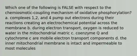 Which one of the following is FALSE with respect to the chemiosmotic-coupling mechanism of oxidative phosphorylation? a. complexes 1,2, and 4 pump out electrons during their reactions creating an electrochemical potential across the membrane b. during electron transport, oxygen is reduced to water in the mitochondrial matric c. coenzyme Q and cytochrome c are mobile electron transport components d. the inner mitochondrial membrane is intact and impermeable to most molecules