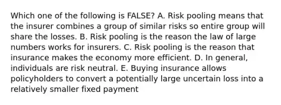 Which one of the following is FALSE? A. Risk pooling means that the insurer combines a group of similar risks so entire group will share the losses. B. Risk pooling is the reason the law of large numbers works for insurers. C. Risk pooling is the reason that insurance makes the economy more efficient. D. In general, individuals are risk neutral. E. Buying insurance allows policyholders to convert a potentially large uncertain loss into a relatively smaller fixed payment