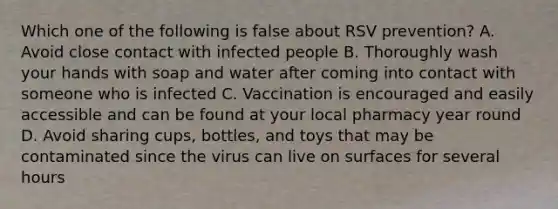 Which one of the following is false about RSV prevention? A. Avoid close contact with infected people B. Thoroughly wash your hands with soap and water after coming into contact with someone who is infected C. Vaccination is encouraged and easily accessible and can be found at your local pharmacy year round D. Avoid sharing cups, bottles, and toys that may be contaminated since the virus can live on surfaces for several hours