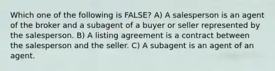 Which one of the following is FALSE? A) A salesperson is an agent of the broker and a subagent of a buyer or seller represented by the salesperson. B) A listing agreement is a contract between the salesperson and the seller. C) A subagent is an agent of an agent.