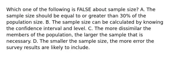 Which one of the following is FALSE about sample size? A. The sample size should be equal to or greater than 30% of the population size. B. The sample size can be calculated by knowing the confidence interval and level. C. The more dissimilar the members of the population, the larger the sample that is necessary. D. The smaller the sample size, the more error the survey results are likely to include.