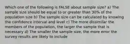 Which one of the following is FALSE about sample size? a) The sample size should be equal to or greater than 30% of the population size b) The sample size can be calculated by knowing the confidence interval and level c) The more dissimilar the members of the population, the larger the sample that is necessary d) The smaller the sample size, the more error the survey results are likely to include