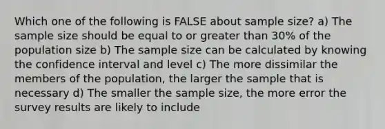 Which one of the following is FALSE about sample size? a) The sample size should be equal to or greater than 30% of the population size b) The sample size can be calculated by knowing the confidence interval and level c) The more dissimilar the members of the population, the larger the sample that is necessary d) The smaller the sample size, the more error the survey results are likely to include