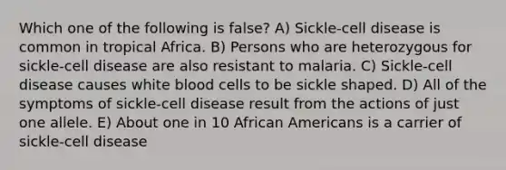 Which one of the following is false? A) Sickle-cell disease is common in tropical Africa. B) Persons who are heterozygous for sickle-cell disease are also resistant to malaria. C) Sickle-cell disease causes white blood cells to be sickle shaped. D) All of the symptoms of sickle-cell disease result from the actions of just one allele. E) About one in 10 African Americans is a carrier of sickle-cell disease