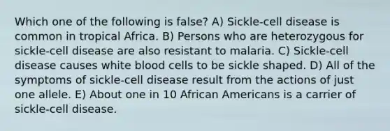 Which one of the following is false? A) Sickle-cell disease is common in tropical Africa. B) Persons who are heterozygous for sickle-cell disease are also resistant to malaria. C) Sickle-cell disease causes white blood cells to be sickle shaped. D) All of the symptoms of sickle-cell disease result from the actions of just one allele. E) About one in 10 African Americans is a carrier of sickle-cell disease.