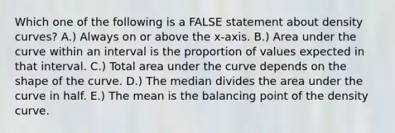 Which one of the following is a FALSE statement about density curves? A.) Always on or above the x-axis. B.) Area under the curve within an interval is the proportion of values expected in that interval. C.) Total area under the curve depends on the shape of the curve. D.) The median divides the area under the curve in half. E.) The mean is the balancing point of the density curve.