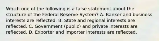 Which one of the following is a false statement about the structure of the Federal Reserve System? A. Banker and business interests are reflected. B. State and regional interests are reflected. C. Government (public) and private interests are reflected. D. Exporter and importer interests are reflected.