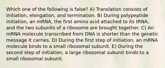 Which one of the following is false? A) Translation consists of initiation, elongation, and termination. B) During polypeptide initiation, an mRNA, the first amino acid attached to its tRNA, and the two subunits of a ribosome are brought together. C) An mRNA molecule transcribed from DNA is shorter than the genetic message it carries. D) During the first step of initiation, an mRNA molecule binds to a small ribosomal subunit. E) During the second step of initiation, a large ribosomal subunit binds to a small ribosomal subunit.