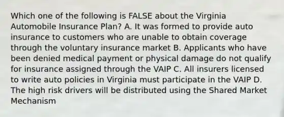 Which one of the following is FALSE about the Virginia Automobile Insurance Plan? A. It was formed to provide auto insurance to customers who are unable to obtain coverage through the voluntary insurance market B. Applicants who have been denied medical payment or physical damage do not qualify for insurance assigned through the VAIP C. All insurers licensed to write auto policies in Virginia must participate in the VAIP D. The high risk drivers will be distributed using the Shared Market Mechanism