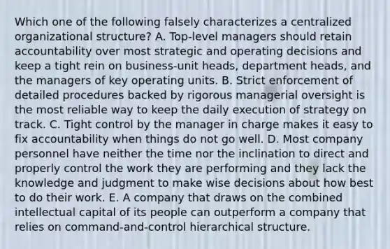 Which one of the following falsely characterizes a centralized organizational structure? A. Top-level managers should retain accountability over most strategic and operating decisions and keep a tight rein on business-unit heads, department heads, and the managers of key operating units. B. Strict enforcement of detailed procedures backed by rigorous managerial oversight is the most reliable way to keep the daily execution of strategy on track. C. Tight control by the manager in charge makes it easy to fix accountability when things do not go well. D. Most company personnel have neither the time nor the inclination to direct and properly control the work they are performing and they lack the knowledge and judgment to make wise decisions about how best to do their work. E. A company that draws on the combined intellectual capital of its people can outperform a company that relies on command-and-control hierarchical structure.