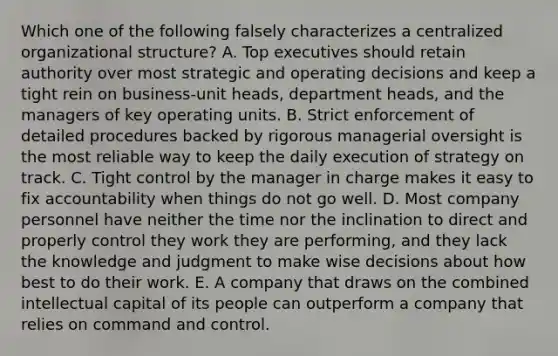 Which one of the following falsely characterizes a centralized organizational structure? A. Top executives should retain authority over most strategic and operating decisions and keep a tight rein on business-unit heads, department heads, and the managers of key operating units. B. Strict enforcement of detailed procedures backed by rigorous managerial oversight is the most reliable way to keep the daily execution of strategy on track. C. Tight control by the manager in charge makes it easy to fix accountability when things do not go well. D. Most company personnel have neither the time nor the inclination to direct and properly control they work they are performing, and they lack the knowledge and judgment to make wise decisions about how best to do their work. E. A company that draws on the combined intellectual capital of its people can outperform a company that relies on command and control.