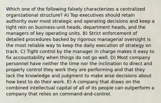 Which one of the following falsely characterizes a centralized organizational structure? A) Top executives should retain authority over most strategic and operating decisions and keep a tight rein on business-unit heads, department heads, and the managers of key operating units. B) Strict enforcement of detailed procedures backed by rigorous managerial oversight is the most reliable way to keep the daily execution of strategy on track. C) Tight control by the manager in charge makes it easy to fix accountability when things do not go well. D) Most company personnel have neither the time nor the inclination to direct and properly control they work they are performing and that they lack the knowledge and judgment to make wise decisions about how best to do their work. E) A company that draws on the combined intellectual capital of all of its people can outperform a company that relies on command-and-control.