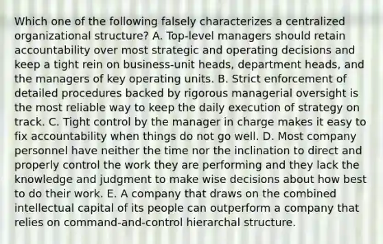 Which one of the following falsely characterizes a centralized organizational structure? A. Top-level managers should retain accountability over most strategic and operating decisions and keep a tight rein on business-unit heads, department heads, and the managers of key operating units. B. Strict enforcement of detailed procedures backed by rigorous managerial oversight is the most reliable way to keep the daily execution of strategy on track. C. Tight control by the manager in charge makes it easy to fix accountability when things do not go well. D. Most company personnel have neither the time nor the inclination to direct and properly control the work they are performing and they lack the knowledge and judgment to make wise decisions about how best to do their work. E. A company that draws on the combined intellectual capital of its people can outperform a company that relies on command-and-control hierarchal structure.