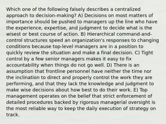 Which one of the following falsely describes a centralized approach to decision-making? A) Decisions on most matters of importance should be pushed to managers up the line who have the experience, expertise, and judgment to decide what is the wisest or best course of action. B) Hierarchical command-and-control structures speed an organization's responses to changing conditions because top-level managers are in a position to quickly review the situation and make a final decision. C) Tight control by a few senior managers makes it easy to fix accountability when things do not go well. D) There is an assumption that frontline personnel have neither the time nor the inclination to direct and properly control the work they are performing, and that they lack the knowledge and judgment to make wise decisions about how best to do their work. E) Top management operates on the belief that strict enforcement of detailed procedures backed by rigorous managerial oversight is the most reliable way to keep the daily execution of strategy on track.